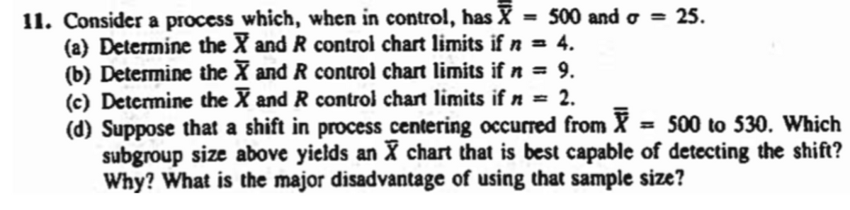 11. Consider a process which, when in control, has X = 500 and = 25.
(a) Determine the X and R control chart limits if n = 4.
(b) Determine the X and R control chart limits if n = 9.
(c) Determine the X and R control chart limits if n = 2.
(d) Suppose that a shift in process centering occurred from X = 500 to 530. Which
subgroup size above yields an X chart that is best capable of detecting the shift?
Why? What is the major disadvantage of using that sample size?
