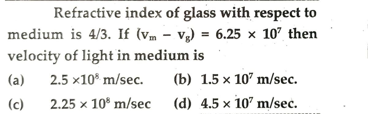 Refractive index of glass with respect to
medium is 4/3. If (vm - vg) = 6.25 × 107 then
velocity of light in medium is
(a)
2.5x108 m/sec.
(b) 1.5 x 107 m/sec.
(c)
2.25 x 108 m/sec
(d) 4.5 × 107 m/sec.