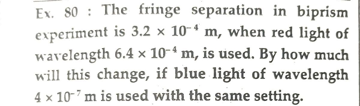 4
Ex. 80: The fringe separation in biprism
experiment is 3.2 × 10-4 m, when red light of
wavelength 6.4 × 10-ª m, is used. By how much
will this change, if blue light of wavelength
4 x 10-7 m is used with the same setting.