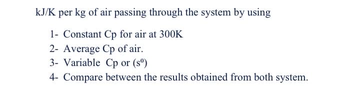 kJ/K per kg of air passing through the system by using
1- Constant Cp for air at 300K
2- Average Cp of air.
3- Variable Cp or (sº)
4- Compare between the results obtained from both system.