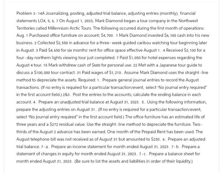 Problem 3-14A Journalizing, posting, adjusted trial balance, adjusting entries (monthly), financial
statements LO4, 5, 6, 7 On August 1, 2023, Mark Diamond began a tour company in the Northwest
Territories called Millennium Arctic Tours. The following occurred during the first month of operations:
Aug. 1 Purchased office furniture on account; $4,700. 1 Mark Diamond invested $6,100 cash into his new
business. 2 Collected $2,550 in advance for a three-week guided caribou watching tour beginning later
in August. 3 Paid $4,650 for six months' rent for office space effective August 1. 4 Received $2,100 for a
four-day northern lights viewing tour just completed. 7 Paid $1,050 for hotel expenses regarding the
August 4 tour. 15 Mark withdrew cash of $600 for personal use. 22 Met with a Japanese tour guide to
discuss a $100,000 tour contract. 31 Paid wages of $1,210. Assume Mark Diamond uses the straight-line
method to depreciate the assets. Required: 1. Prepare general journal entries to record the August
transactions. (If no entry is required for a particular transaction/event, select "No journal entry required"
in the first account field.) 2&3. Post the entries to the accounts; calculate the ending balance in each
account. 4. Prepare an unadjusted trial balance at August 31, 2023. 5. Using the following information,
prepare the adjusting entries on August 31. (If no entry is required for a particular transaction/event,
select "No journal entry required" in the first account field.) The office furniture has an estimated life of
three years and a $272 residual value. Use the straight-line method to depreciate the furniture. Two-
thirds of the August 2 advance has been earned. One month of the Prepaid Rent has been used. The
August telephone bill was not received as of August 31 but amounted to $230. 6. Prepare an adjusted
trial balance. 7-a. Prepare an income statement for month ended August 31, 2023. 7-b. Prepare a
statement of changes in equity for month ended August 31, 2023. 7-c. Prepare a balance sheet for
month ended August 31, 2023. (Be sure to list the assets and liabilities in order of their liquidity.)