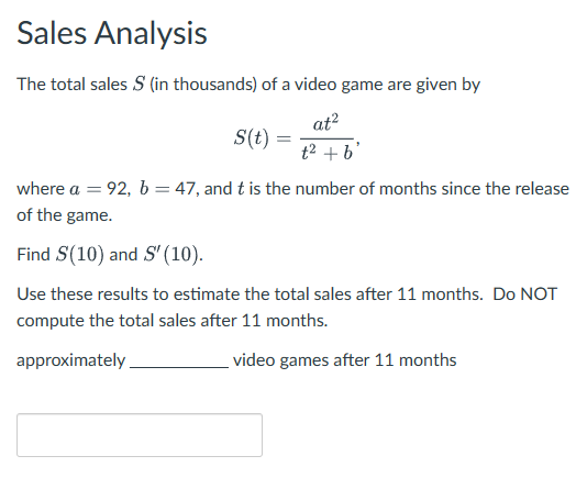 Sales Analysis
The total sales S (in thousands) of a video game are given by
at²
S(t) =
t² + b'
where a = 92, b = 47, and t is the number of months since the release
of the game.
Find S(10) and S' (10).
Use these results to estimate the total sales after 11 months. Do NOT
compute the total sales after 11 months.
approximately
video games after 11 months