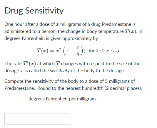 Drug Sensitivity
One hour after a dose of a milligrams of a drug Predamestane is
administered to a person, the change in body temperature T(x), in
degrees Fahrenheit, is given approximately by
T(x) = x² (1 − ×); for 0 ≤ x ≤ 5.
The rate T'(x) at which I changes with respect to the size of the
dosage x is called the sensitivity of the body to the dosage.
Compute the sensitivity of the body to a dose of 5 milligrams of
Predamestane. Round to the nearest hundredth (2 decimal places).
degrees Fahrenheit per milligram