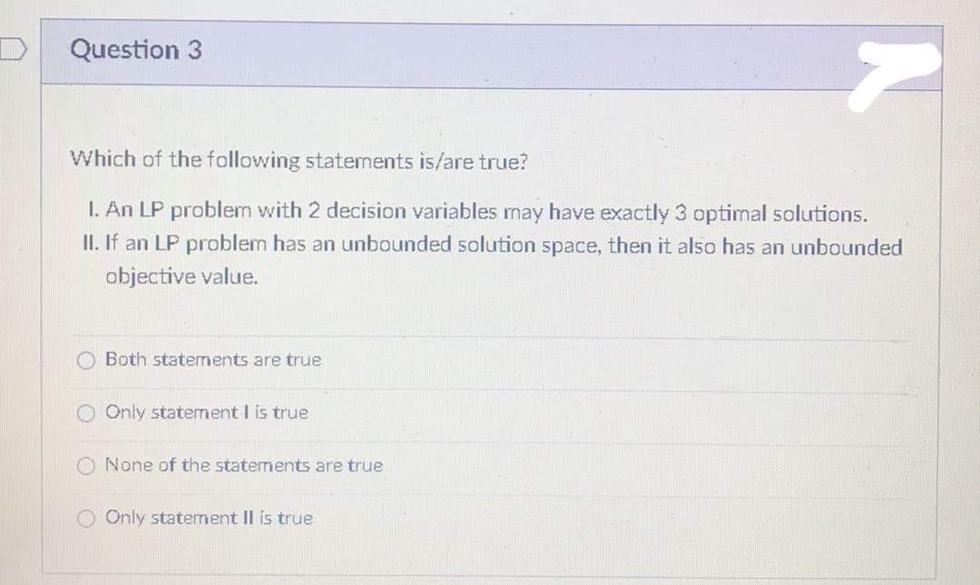 Question 3
7
Which of the following statements is/are true?
I. An LP problem with 2 decision variables may have exactly 3 optimal solutions.
II. If an LP problem has an unbounded solution space, then it also has an unbounded
objective value.
Both statements are true
Only statement I is true
None of the statements are true
Only statement II is true
