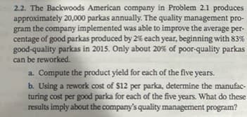 2.2. The Backwoods American company in Problem 2.1 produces
approximately 20,000 parkas annually. The quality management pro-
a the company implemented was able to improve the average per-
gram
centage of good parkas produced by 2% each year, beginning with 83%
good-quality parkas in 2015. Only about 20% of poor-quality parkas
can be reworked.
a. Compute the product yield for each of the five years.
b. Using a rework cost of $12 per parka, determine the manufac-
turing cost per good parka for each of the five years. What do these
results imply about the company's quality management program?
