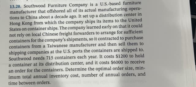 13.20. Southwood Furniture Company is a U.S.-based furniture
manufacturer that offshored all of its actual manufacturing opera-
tions to China about a decade ago. It set up a distribution center in
Hong Kong from which the company ships its items to the United
States on container ships. The company learned early on that it could
not rely on local Chinese freight forwarders to arrange for sufficient
containers for the company's shipments, so it contracted to purchase
containers from a Taiwanese manufacturer and then sell them to
shipping companies at the U.S. ports the containers are shipped to.
Southwood needs 715 containers each year. It costs $1200 to hold
a container at its distribution center, and it costs $6000 to receive
an order for the containers. Determine the optimal order size, min-
imum total annual inventory cost, number of annual orders, and
time between orders.
