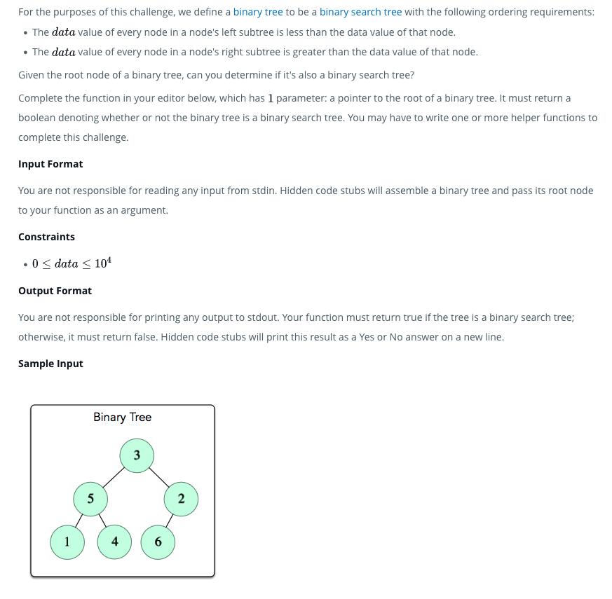 For the purposes of this challenge, we define a binary tree to be a binary search tree with the following ordering requirements:
• The data value of every node in a node's left subtree is less than the data value of that node.
• The data value of every node in a node's right subtree is greater than the data value of that node.
Given the root node of a binary tree, can you determine if it's also a binary search tree?
Complete the function in your editor below, which has 1 parameter: a pointer to the root of a binary tree. It must return a
boolean denoting whether or not the binary tree is a binary search tree. You may have to write one or more helper functions to
complete this challenge.
Input Format
You are not responsible for reading any input from stdin. Hidden code stubs will assemble a binary tree and pass its root node
to your function as an argument.
Constraints
.0 ≤ data ≤ 104
Output Format
You are not responsible for printing any output to stdout. Your function must return true if the tree is a binary search tree;
otherwise, it must return false. Hidden code stubs will print this result as a Yes or No answer on a new line.
Sample Input
1
Binary Tree
5
4
3
6
2