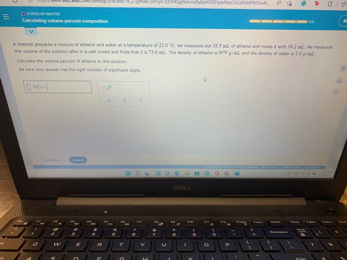 wu.aleks.com/alekscgi/x/Isl.exe/1o_u-lgNslkr/J8P3)H-lQUHIQg6bJxmeSyVpHOEB1plef9xyC5Ca9QldFNDUsAt..
Tp
O STATES OF MATTER
三D
Calculating volume percent composition
0/5
A chemist prepares a mixture of ethanol and water at a temperature of 23.0 °C. He measures out 38.5 mL of ethanol and mixes it with 38.2 mL. He measures
the volume of the solution after it is well mixed and finds that it is 73.6 mL. The density of ethanol is 079 g/mL and the density of water is 1.0 g/mL.
Calculate the volume percent of ethanol in this solution.
Be sure your answer has the right number of significant digits.
db
%(v/)
10
Ar
Explanation
Check
2022 MGraw Hill LLC All Rights Resurved
Terms of Use Prvacy Center
Accessibility
9:21 FM
378 /2022
DELL
Esc
F2
FS
F6
F7
FB
F10
F11
PrtScr
Delete
PgUp
(PgDn
F12
Insert
Home
End
23
$4
&
Num
Lock
Backspace
7
E
R
Y
P.
G
K
Enter
5
*00
