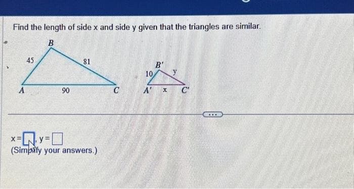 Find the length of side x and side y given that the triangles are similar.
81
AA
C
A
45
X=
B
90
x=Q.y=0
(Simpfy your answers.)
10
B'
y
A' X C'
***