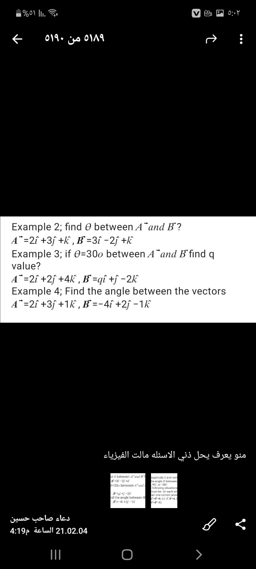 518۹ من ٥۱۹۰
Example 2; find O between A¯and B?
A*=2î +3ƒ +k , B =3î -2j +k
Example 3; if 0=30o between A¯and B'find q
value?
A¯=2î +2j +4k , B'=qî +j -2k
Example 4; Find the angle between the vectors
A¯=2î +3ƒ +1k , B` =-4î +2ƒ -1k
منو يعرف يحل ذني الاسئله مالت الفيزياء
de between4md 8
agnitude 2 and vect
he angle a between
90, or 180.
following situations
must be. On each sit
an one correct answ
C , (c) A 8-6
B=30 betweenA"an
d the angle between t
N--4i +2 -1
دعاء صاحب حسین
4:19p äclul 21.02.04
II

