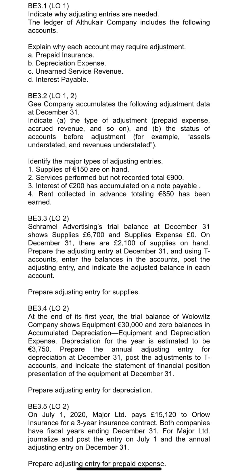 ВЕЗ.1 (LO 1)
Indicate why adjusting entries are needed.
The ledger of Althukair Company includes the following
accounts.
Explain why each account may require adjustment.
a. Prepaid Insurance.
b. Depreciation Expense.
c. Unearned Service Revenue.
d. Interest Payable.
ВЕЗ.2 (LO 1, 2)
Gee Company accumulates the following adjustment data
at December 31.
Indicate (a) the type of adjustment (prepaid expense,
accrued revenue, and so on), and (b) the status of
before adjustment (for example, "assets
accounts
understated, and revenues understated").
Identify the major types of adjusting entries.
1. Supplies of €150 are on hand.
2. Services performed but not recorded total €900.
3. Interest of €200 has accumulated on a note payable .
4. Rent collected in advance totaling €850 has been
earned.
ВЕЗ.3 (LO 2)
Schramel Advertising's trial balance at December 31
shows Supplies £6,700 and Supplies Expense £0. On
December 31, there are £2,100 of supplies on hand.
Prepare the adjusting entry at December 31, and using T-
accounts, enter the balances in the accounts, post the
adjusting entry, and indicate the adjusted balance in each
асcount.
Prepare adjusting entry for supplies.
ВЕЗ.4 (LO 2)
At the end of its first year, the trial balance of Wolowitz
Company shows Equipment €30,000 and zero balances in
Accumulated Depreciation-Equipment and Depreciation
Expense. Depreciation for the year is estimated to be
€3,750. Prepare
depreciation at December 31, post the adjustments to T-
accounts, and indicate the statement of financial position
presentation of the equipment at December 31.
the
annual
adjusting entry for
Prepare adjusting entry for depreciation.
ВЕЗ.5 (LO 2)
On July 1, 2020, Major Ltd. pays £15,120 to Orlow
Insurance for a 3-year insurance contract. Both companies
have fiscal years ending December 31. For Major Ltd.
journalize and post the entry on July 1 and the annual
adjusting entry on December 31.
Prepare adjusting entry for prepaid expense.
