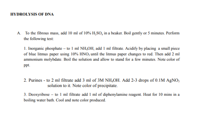 HYDROLYSIS OF DNA
A. To the fibrous mass, add 10 ml of 10% H,SO, in a beaker. Boil gently or 5 minutes. Perform
the following test:
1. Inorganic phosphate – to 1 ml NH,OH, add 1 ml filtrate. Acidify by placing a small piece
of blue litmus paper using 10% HNO, until the litmus paper changes to red. Then add 2 ml
ammonium molybdate. Boil the solution and allow to stand for a few minutes. Note color of
ppt.
2. Purines - to 2 ml filtrate add 3 ml of 3M NH,OH. Add 2-3 drops of 0.1M AgNO,
solution to it. Note color of precipitate.
3. Deoxyribose – to 1 ml filtrate add 1 ml of diphenylamine reagent. Heat for 10 mins in a
boiling water bath. Cool and note color produced.
