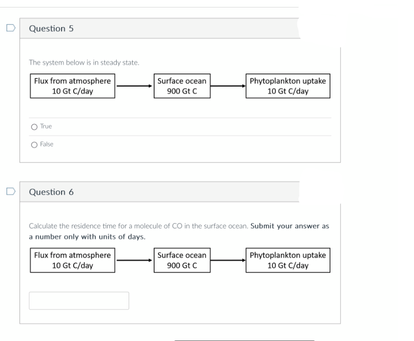 Question 5
The system below is in steady state.
Flux from atmosphere
10 Gt C/day
True
False
Question 6
Surface ocean
900 Gt C
Flux from atmosphere
10 Gt C/day
Calculate the residence time for a molecule of CO in the surface ocean. Submit your answer as
a number only with units of days.
Phytoplankton uptake
10 Gt C/day
Surface ocean
900 Gt C
Phytoplankton uptake
10 Gt C/day