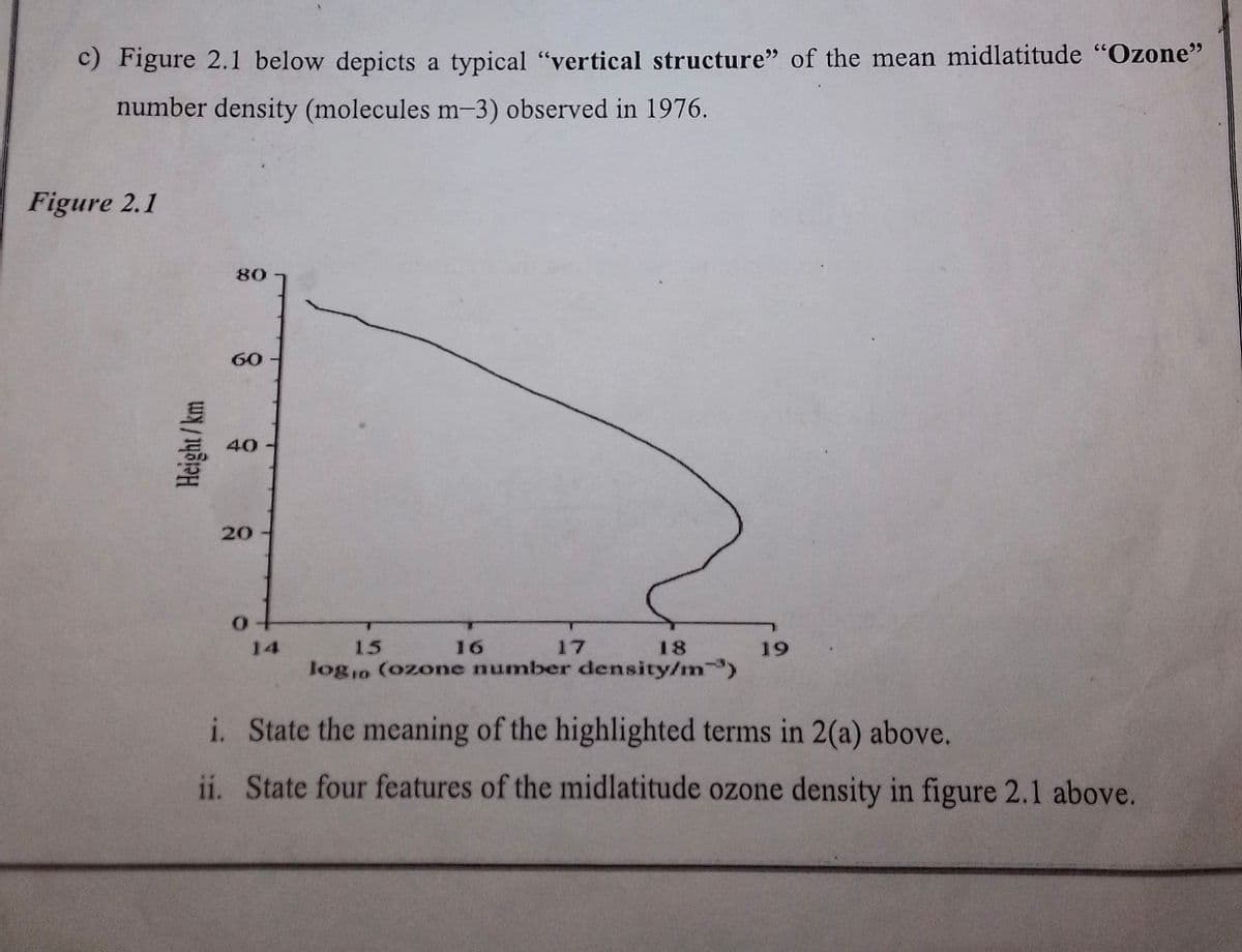 c) Figure 2.1 below depicts a typical "vertical structure" of the mean midlatitude "Ozone"
number density (molecules m-3) observed in 1976.
Figure 2.1
Height/km
80
60
40
20
of
15
18
logio (ozone number density/m³)
16
17
19
i. State the meaning of the highlighted terms in 2(a) above.
ii. State four features of the midlatitude ozone density in figure 2.1 above.