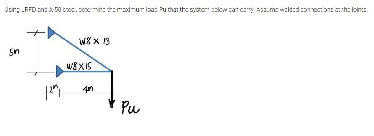 Using LRFD and A-50 steel, determine the maximum load Pu that the system below can carry. Assume welded connections at the joints.
W8 X 13
W8XIS
V Pu
