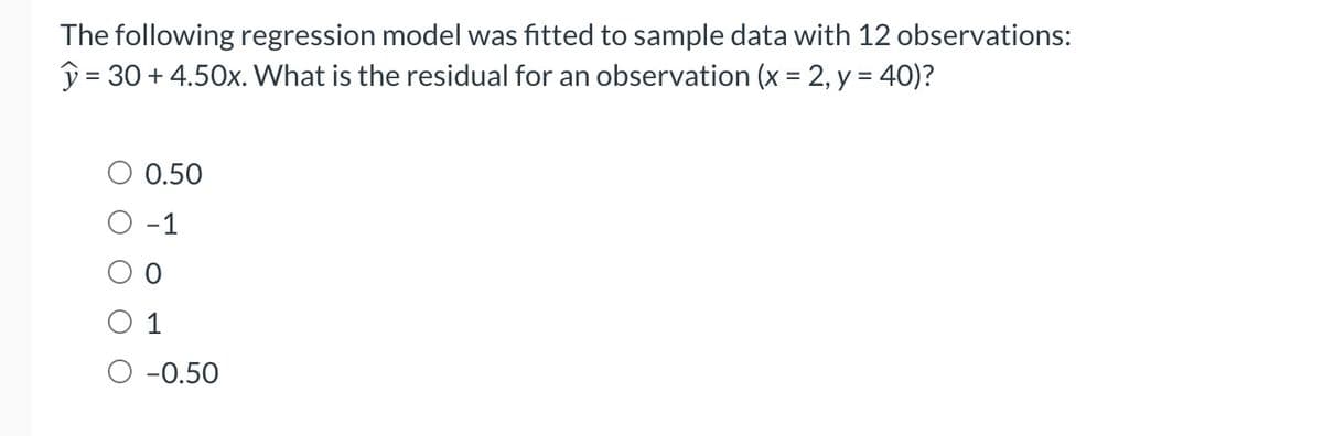 The following regression model was fitted to sample data with 12 observations:
= 30 +4.50x. What is the residual for an observation (x = 2, y = 40)?
0.50
-1
1
-0.50