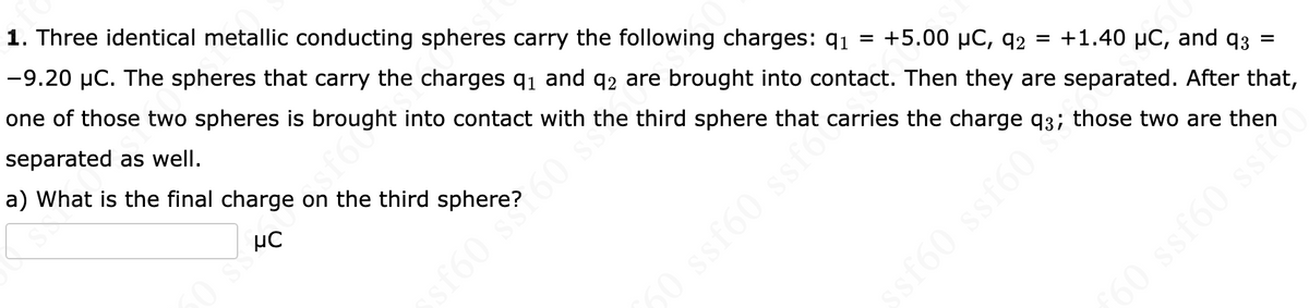 1. Three identical metallic conducting spheres carry the following charges: 91 = +5.00 μC, q2 = +1.40 µC, and 93
-9.20 μC. The spheres that carry the charges 9₁ and 92 are brought into contact. Then they are separated. After that,
one of those two spheres is brought into contact with the third sphere that carries the charge 93; those two are then
separated as well.
ROJS
a) What is the final charge on the third sphere?60 SS
μC
sf60 s60 s
ssf60 ssfo
ssf603
60 ssf60 ssi