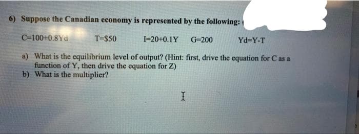 6) Suppose the Canadian economy is represented by the following:
C=100+0.8Yd
T-$50
I-20+0.1Y
G-200
Yd-Y-T
a) What is the equilibrium level of output? (Hint: first, drive the equation for C as a
function of Y, then drive the equation for Z)
b) What is the multiplier?
