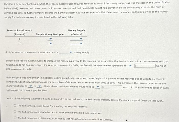 Consider a system of banking in which the Federal Reserve uses required reserves to control the money supply (as was the case in the United States
before 2008). Assume that banks do not hold excess reserves and that households do not hold currency, so the only money exists in the form of
demand deposits. To further simplify, assume the banking system has total reserves of $500. Determine the money multiplier as well as the money
supply for each reserve requirement listed in the following table.
Reserve Requirement
(Percent)
5
10
Simple Money Multiplier
A higher reserve requirement is associated with a
Money Supply
(Dollars)
money supply.
Suppose the Federal Reserve wants to increase the money supply by $100. Maintain the assumption that banks do not hold excess reserves and that
households do not hold currency. If the reserve requirement is 10%, the Fed will use open-market operations to
worth of
U.S. government bonds.
Now, suppose that, rather than immediately lending out all excess reserves, banks begin holding some excess reserves due to uncertain economic
conditions. Specifically, banks increase the percentage of deposits held as reserves from 10% to 20%. This increase in the reserve ratio causes the
money multiplier to to Under these conditions, the Fed would need to
worth of U.S. government bonds in order
S
to increase the money supply by $100.
Which of the following statements help to explain why, in the real world, the Fed cannot precisely control the money supply? Check all that apply.
The Fed cannot prevent banks from lending out required reserves.
The Fed cannot control whether and to what extent banks hold excess reserves.
The Fed cannot control the amount of money that households choose to hold as currency.