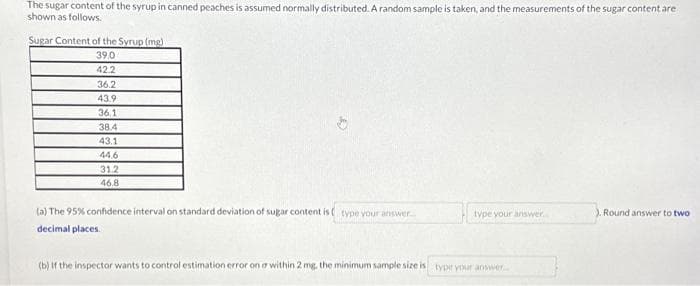 The sugar content of the syrup in canned peaches is assumed normally distributed. A random sample is taken, and the measurements of the sugar content are
shown as follows.
Sugar Content of the Syrup (mg)
39.0
42.2
36.2
43.9
36.1
38.4
43.1
44,6
31.2
46.8
(a) The 95% confidence interval on standard deviation of sugar content is type your answer...
decimal places
type your answer.....
(b) If the inspector wants to control estimation error on a within 2 mg. the minimum sample size is type your answer...
). Round answer to two