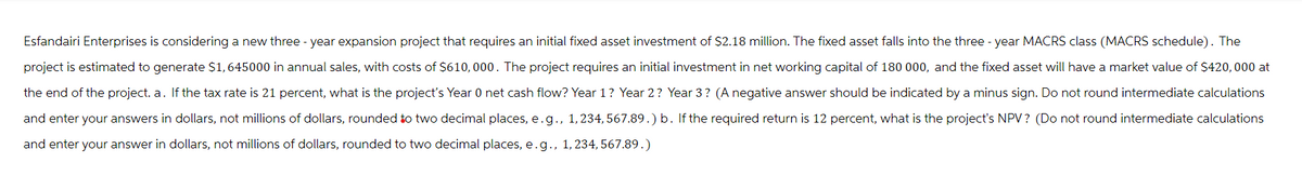 Esfandairi Enterprises is considering a new three-year expansion project that requires an initial fixed asset investment of $2.18 million. The fixed asset falls into the three-year MACRS class (MACRS schedule). The
project is estimated to generate $1,645000 in annual sales, with costs of $610,000. The project requires an initial investment in net working capital of 180 000, and the fixed asset will have a market value of $420,000 at
the end of the project. a. If the tax rate is 21 percent, what is the project's Year 0 net cash flow? Year 1? Year 2? Year 3? (A negative answer should be indicated by a minus sign. Do not round intermediate calculations
and enter your answers in dollars, not millions of dollars, rounded to two decimal places, e.g., 1, 234, 567.89.) b. If the required return is 12 percent, what is the project's NPV? (Do not round intermediate calculations
and enter your answer in dollars, not millions of dollars, rounded to two decimal places, e.g., 1, 234, 567.89.)