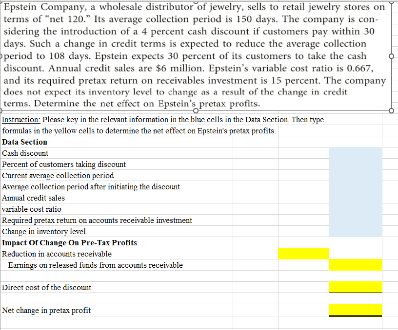 Epstein Company, a wholesale distributor of jewelry, sells to retail jewelry stores on
terms of "net 120." Its average collection period is 150 days. The company is con-
sidering the introduction of a 4 percent cash discount if customers pay within 30
days. Such a change in credit terms is expected to reduce the average collection
period to 108 days. Epstein expects 30 percent of its customers to take the cash
discount. Annual credit sales are $6 million. Epstein's variable cost ratio is 0.667,
and its required pretax return on receivables investment is 15 percent. The company
does not expect its inventory level to change as a result of the change in credit
terms. Determine the net effect on Epstein's pretax profits.
Instruction: Please key in the relevant information in the blue cells in the Data Section. Then type
formulas in the yellow cells to determine the net effect on Epstein's pretax profits.
Data Section
Cash discount
Percent of customers taking discount
Current average collection period
Average collection period after initiating the discount
Annual credit sales
variable cost ratio
Required pretax return on accounts receivable investment
Change in inventory level
Impact Of Change On Pre-Tax Profits
Reduction in accounts receivable
Earnings on released funds from accounts receivable
Direct cost of the discount
Net change in pretax profit