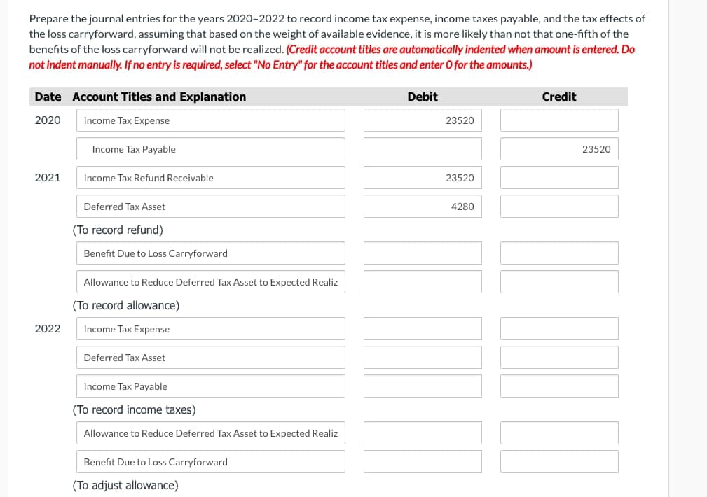 Prepare the journal entries for the years 2020-2022 to record income tax expense, income taxes payable, and the tax effects of
the loss carryforward, assuming that based on the weight of available evidence, it is more likely than not that one-fifth of the
benefits of the loss carryforward will not be realized. (Credit account titles are automatically indented when amount is entered. Do
not indent manually. If no entry is required, select "No Entry" for the account titles and enter O for the amounts.)
Date Account Titles and Explanation
2020
Income Tax Expense
Income Tax Payable
2021
Income Tax Refund Receivable
Deferred Tax Asset
2022
(To record refund)
Benefit Due to Loss Carryforward
Allowance to Reduce Deferred Tax Asset to Expected Realiz
(To record allowance)
Income Tax Expense
Deferred Tax Asset
Income Tax Payable
(To record income taxes)
Allowance to Reduce Deferred Tax Asset to Expected Realiz
Benefit Due to Loss Carryforward
(To adjust allowance)
Debit
23520
23520
4280
Credit
23520