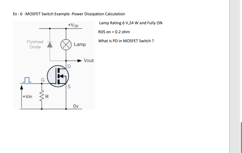 Ex: 6 :MOSFET Switch Example -Power Dissipation Calculation
+VDD
Flywheel
Diode
Л G
+Vin
ww
R
D
S
Lamp
Ov
Vout
Lamp Rating 6 V,24 W and Fully ON
RDS on = 0.2 ohm
What is PD in MOSFET Switch?