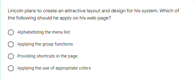 Lincoln plans to create an attractive layout and design for his system. Which of
the following should he apply on his web page?
Alphabetizing the menu list
Applying the group functions
Providing shortcuts in the page
O Applying the use of appropriate colors
