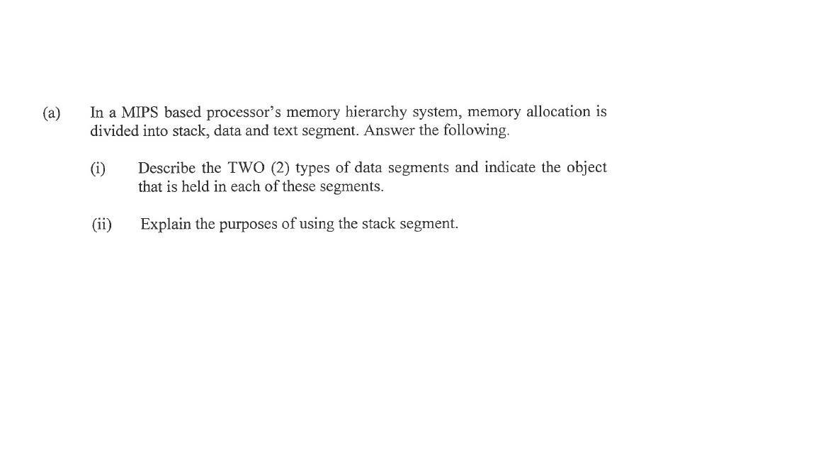 (a)
In a MIPS based processor's memory hierarchy system, memory allocation is
divided into stack, data and text segment. Answer the following.
(1)
(ii)
Describe the TWO (2) types of data segments and indicate the object
that is held in each of these segments.
Explain the purposes of using the stack segment.