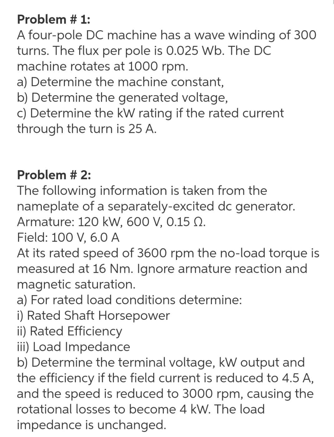 Problem # 1:
A four-pole DC machine has a wave winding of 300
turns. The flux per pole is 0.025 Wb. The DC
machine rotates at 1000 rpm.
a) Determine the machine constant,
b) Determine the generated voltage,
c) Determine the kW rating if the rated current
through the turn is 25 A.
Problem # 2:
The following information is taken from the
nameplate of a separately-excited dc generator.
Armature: 120 kW, 600 V, 0.15 Q.
Field: 100 V, 6.0 A
At its rated speed of 3600 rpm the no-load torque is
measured at 16 Nm. Ignore armature reaction and
magnetic saturation.
a) For rated load conditions determine:
i) Rated Shaft Horsepower
ii) Rated Efficiency
iii) Load Impedance
b) Determine the terminal voltage, kW output and
the efficiency if the field current is reduced to 4.5 A,
and the speed is reduced to 3000 rpm, causing the
rotational losses to become 4 kW. The load
impedance is unchanged.
