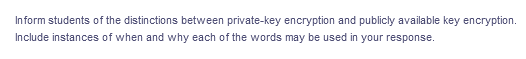 Inform students of the distinctions between private-key encryption and publicly available key encryption.
Include instances of when and why each of the words may be used in your response.
