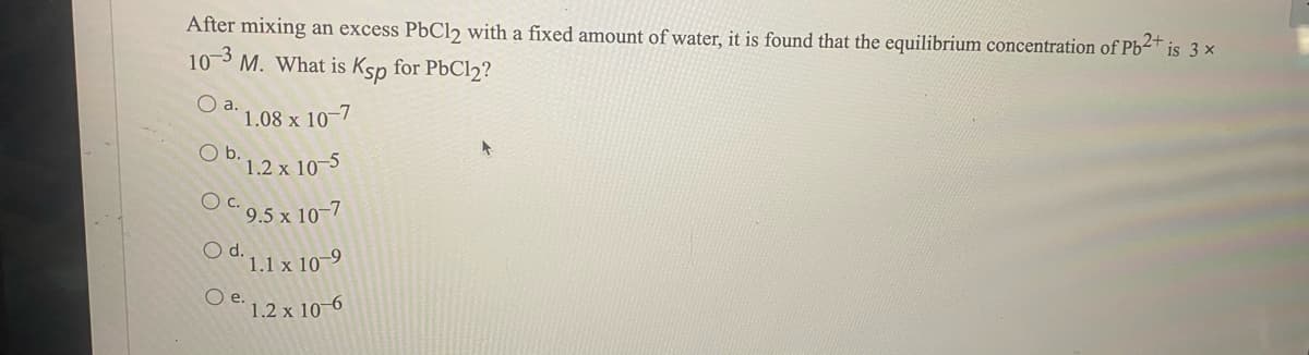 After mixing an excess PbCl2 with a fixed amount of water, it is found that the equilibrium concentration of Pb2+
is 3 x
103 M. What is Ksp for PbCl2?
1.08 x 10-7
O b. 1.2 x 10–5
OC 9.5 x 10-7
O d. 1.1 x 10-9
O e.
1.2 x 10-6
