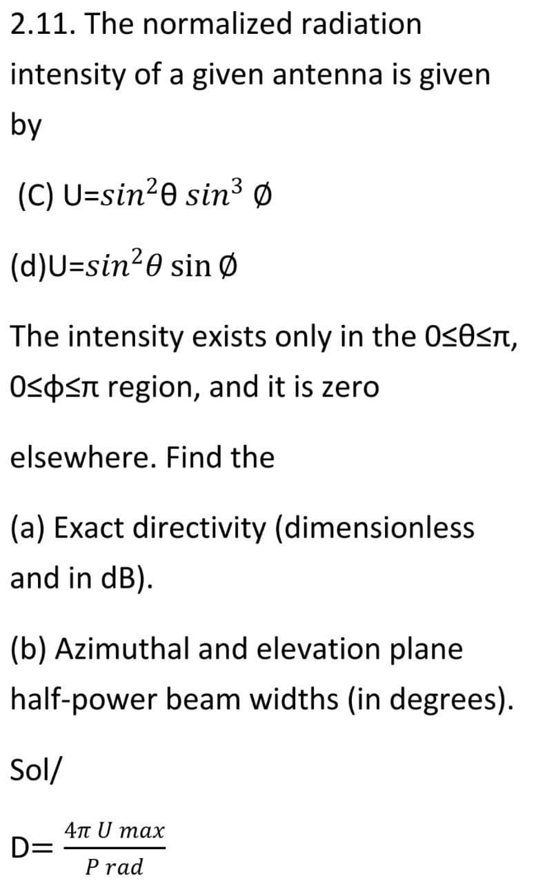 2.11. The normalized radiation
intensity of a given antenna is given
by
(C) U=sin20 sin³ Ø
(d)U=sin20 sin Ø
The intensity exists only in the 0<0sn,
OSOST region, and it is zero
elsewhere. Find the
(a) Exact directivity (dimensionless
and in dB).
(b) Azimuthal and elevation plane
half-power beam widths (in degrees).
Sol/
4n U max
D=
P rad

