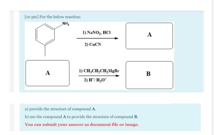 [10 pts] For the below reaction:
NH2
1) NANO,, HCI
A
2) CUCN
A
1) CH,CH,CH,MgBr
B
2) H/ H,O*
a) provide the structure of compound A.
b) use the compound A to provide the structure of compound B.
You can submit your answer as document file or image.
