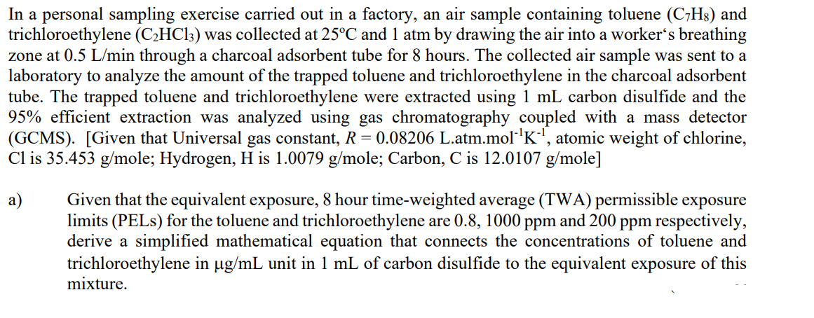 In a personal sampling exercise carried out in a factory, an air sample containing toluene (C7H8) and
trichloroethylene (C₂HC13) was collected at 25°C and 1 atm by drawing the air into a worker's breathing
zone at 0.5 L/min through a charcoal adsorbent tube for 8 hours. The collected air sample was sent to a
laboratory to analyze the amount of the trapped toluene and trichloroethylene in the charcoal adsorbent
tube. The trapped toluene and trichloroethylene were extracted using 1 mL carbon disulfide and the
95% efficient extraction was analyzed using gas chromatography coupled with a mass detector
(GCMS). [Given that Universal gas constant, R = 0.08206 L.atm.mol-¹K¹, atomic weight of chlorine,
Cl is 35.453 g/mole; Hydrogen, H is 1.0079 g/mole; Carbon, C is 12.0107 g/mole]
a)
Given that the equivalent exposure, 8 hour time-weighted average (TWA) permissible exposure
limits (PELs) for the toluene and trichloroethylene are 0.8, 1000 ppm and 200 ppm respectively,
derive a simplified mathematical equation that connects the concentrations of toluene and
trichloroethylene in µg/mL unit in 1 mL of carbon disulfide to the equivalent exposure of this
mixture.