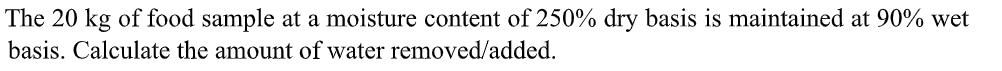 The 20 kg of food sample at a moisture content of 250% dry basis is maintained at 90% wet
basis. Calculate the amount of water removed/added.