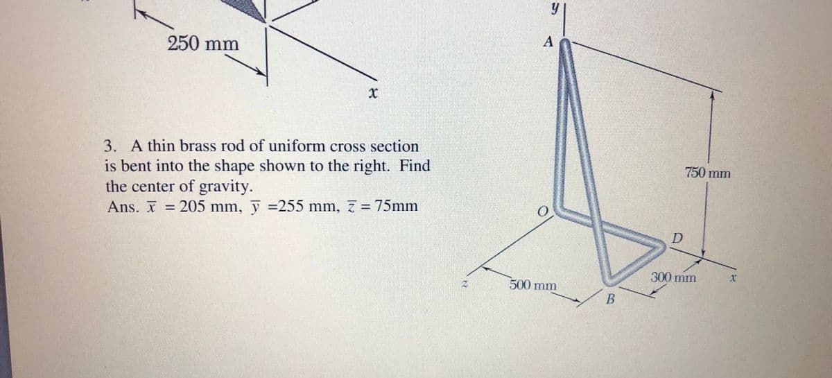 250 mm
3. A thin brass rod of uniform cross section
is bent into the shape shown to the right. Find
the center of gravity.
Ans. X = 205 mm, y =255 mm, 7 = 75mm
750 mm
%3D
D
300 mm
500 mm
