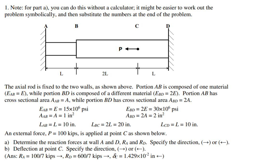 1. Note: for part a), you can do this without a calculator; it might be easier to work out the
problem symbolically, and then substitute the numbers at the end of the problem.
В
2L
The axial rod is fixed to the two walls, as shown above. Portion AB is composed of one material
(EAB = E), while portion BD is composed of a different material (EBD = 2E). Portion AB has
cross sectional area AAB = A, while portion BD has cross sectional area ABD = 2A.
EAB = E = 15×106 psi
AAB = A = 1 in²
EBD = 2E = 30×10° psi
ABD = 2A = 2 in²
LAB = L = 10 in.
LBC = 2L = 20 in.
LcD = L = 10 in.
An external force, P = 100 kips, is applied at point C as shown below.
a) Determine the reaction forces at wall A and D, Ra and Rp. Specify the direction, (→) or (+).
b) Deflection at point C. Specify the direction, (→) or (+).
(Ans: RA = 100/7 kips →, Rp = 600/7 kips →, & = 1.429x10² in –)
