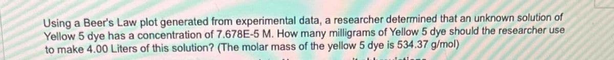 Using a Beer's Law plot generated from experimental data, a researcher determined that an unknown solution of
Yellow 5 dye has a concentration of 7.678E-5 M. How many milligrams of Yellow 5 dye should the researcher use
to make 4.00 Liters of this solution? (The molar mass of the yellow 5 dye is 534.37 g/mol)