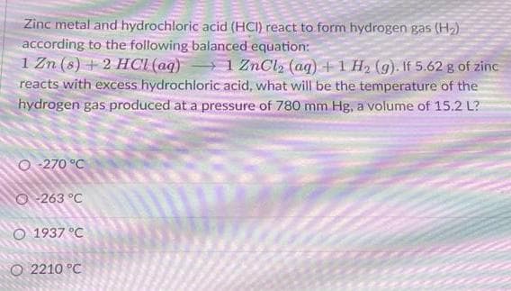Zinc metal and hydrochloric acid (HCI) react to form hydrogen gas (H₂)
according to the following balanced equation:
1 Zn (s) + 2 HCl (aq) 1 ZnCl₂ (aq) + 1 H₂ (g). If 5.62 g of zinc
reacts with excess hydrochloric acid, what will be the temperature of the
hydrogen gas produced at a pressure of 780 mm Hg, a volume of 15.2 L?
O-270 °C
263 °C
1937 °C
O 2210 °C