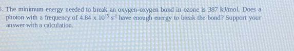 5. The minimum energy needed to break an oxygen-oxygen bond in ozone is 387 kJ/mol. Does a
photon with a frequency of 4.84 x 10¹5 s have enough energy to break the bond? Support your
answer with a calculation.