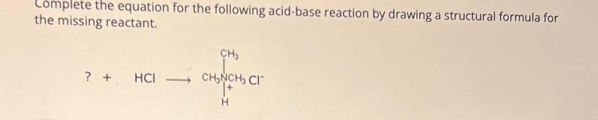 Complete the equation for the following acid-base reaction by drawing a structural formula for
the missing reactant.
? +
HCI
CH3
CH₂NCH3 CI
H