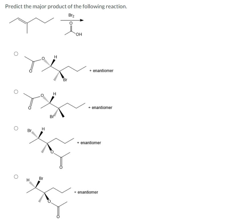 Predict the major product of the following reaction.
Br₂
I
H
Br
Com
H
ouill
Br
OH
+ enantiomer
+ enantiomer
+ enantiomer
+ enantiomer