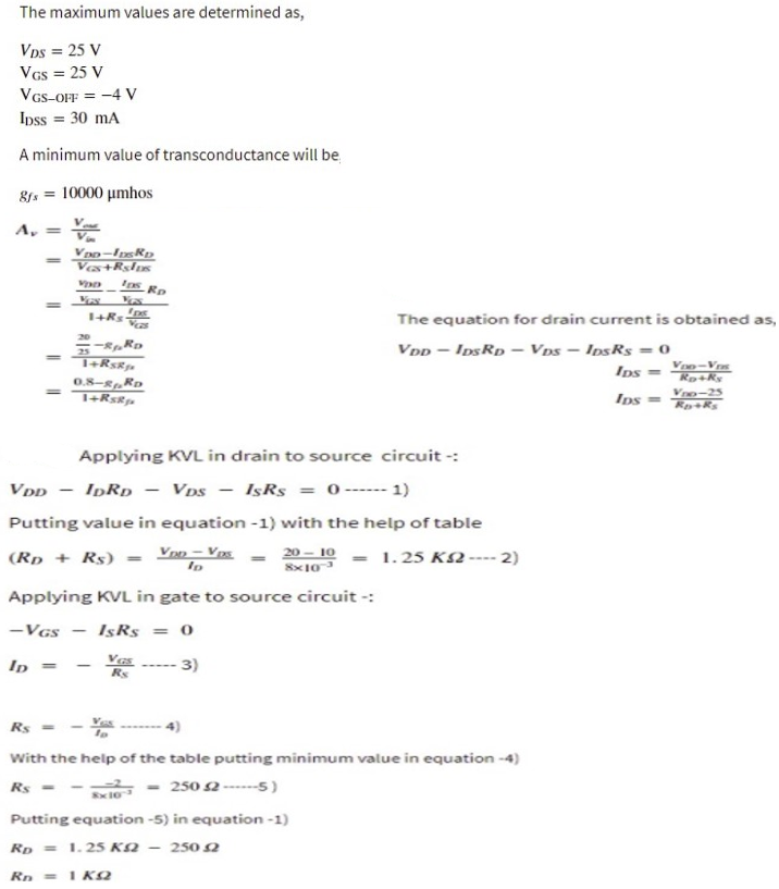 The maximum values are determined as,
Vps = 25 V
VGs = 25 V
VGs-OFF = -4 V
Ipss = 30 mA
A minimum value of transconductance will be,
8. = 10000 umhos
A,
V
%3D
%3D
Ves+Rslus
%3D
The equation for drain current is obtained as,
20
VDp - IpsRp – Vps - IpsRs = 0
25
%3D
Ips
Voo-Vr
Ro+ky
0.8-8„RD
Vro-25
%3D
Ips
Applying KVL in drain to source circuit -:
VDD
IDRD - VDs
IşRs
= 0----- 1)
|
Putting value in equation -1) with the help of table
(Rp + Rs) = Van - Vs
20 – 10 - 1.25 K2 ---- 2)
%3D
8x10
Applying KVL in gate to source circuit -:
-VGs
IsRs = 0
Vas
Rs
- 3)
Ip
Rs = -
With the help of the table putting minimum value in equation -4)
Rs =
250 2 ------5)
Putting equation -5) in equation -1)
Rp = 1.25 KN – 250 2
Rn =1 KQ
