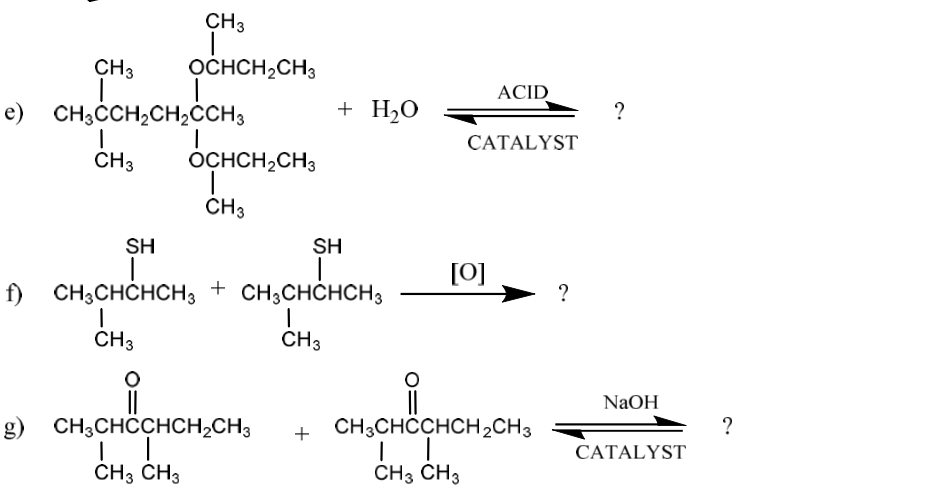 CH3
CH3
OCHCH,CH3
ACID
e) CH3ĊCH,CH;ĊCH3
+ H2O
?
САTALYST
CH3
OCHCH,CH3
CH3
SH
SH
[0]
f) CH;CHCHCH3 + CH3CHCHCH3
?
CH3
CH3
NaOH
g) CH3CHCCHCH2CH3
CH;CHCCHCH,CH3
?
+
САTALYST
CH3 CH3
CH3 CH3
