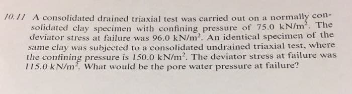 10.11 A consolidated drained triaxial test was carried out on a normally con-
solidated clay specimen with confining pressure of 75.0 kN/m². The
deviator stress at failure was 96.0 kN/m². An identical specimen of the
same clay was subjected to a consolidated undrained triaxial test, where
the confining pressure is 150.0 kN/m². The deviator stress at failure was
115.0 kN/m². What would be the pore water pressure at failure?