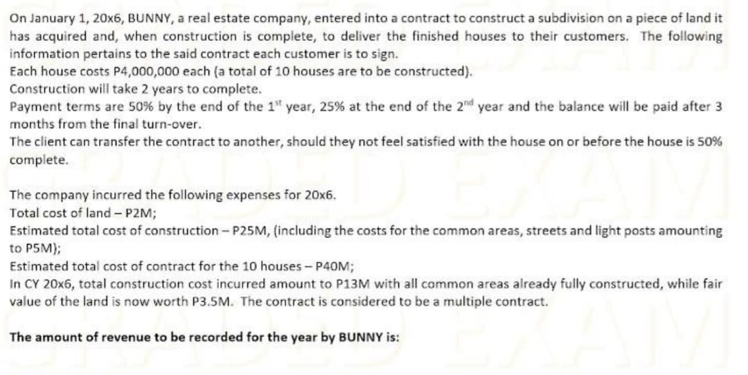 On January 1, 20x6, BUNNY, a real estate company, entered into a contract to construct a subdivision on a piece of land it
has acquired and, when construction is complete, to deliver the finished houses to their customers. The following
information pertains to the said contract each customer is to sign.
Each house costs P4,000,000 each (a total of 10 houses are to be constructed).
Construction will take 2 years to complete.
Payment terms are 50% by the end of the 1" year, 25% at the end of the 2nd year and the balance will be paid after 3
months from the final turn-over.
The client can transfer the contract to another, should they not feel satisfied with the house on or before the house is 50%
complete.
The company incurred the following expenses for 20x6.
Total cost of land - P2M;
Estimated total cost of construction- P25M, (including the costs for the common areas, streets and light posts amounting
to P5M);
Estimated total cost of contract for the 10 houses- P40M;
In CY 20x6, total construction cost incurred amount to P13M with all common areas already fully constructed, while fair
value of the land is now worth P3.5M. The contract is considered to be a multiple contract.
The amount of revenue to be recorded for the year by BUNNY is:
