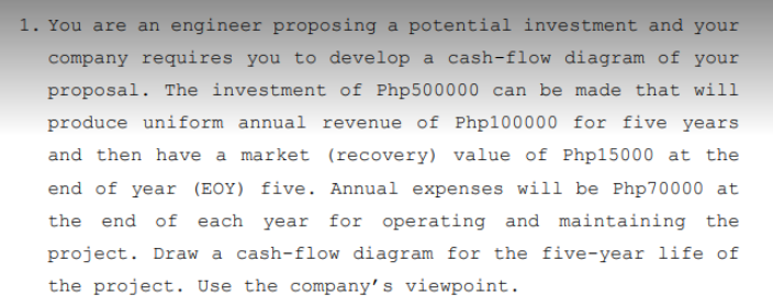 1. You are an engineer proposing a potential investment and your
company requires you to develop a cash-flow diagram of your
proposal. The investment of Php500000 can be made that will
produce uniform annual revenue of Php100000 for five years
and then have a market (recovery) value of Php15000 at the
end of year (EOY) five. Annual expenses will be Php70000 at
the end of each year for operating and maintaining the
project. Draw a cash-flow diagram for the five-year life of
the project. Use the company's viewpoint.
