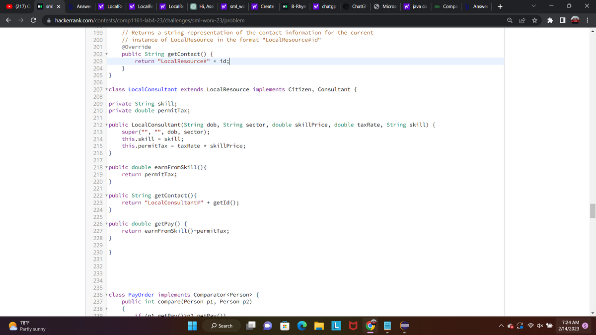 (217) C
78°F
Partly sunny
sml x
Answer y! LocalRe y! LocalRe y! LocalRe
✰ hackerrank.com/contests/comp1161-lab4-23/challenges/sml-worx-23/problem
199
200
201
202
203
204
205 }
Hi, Assi y! sml_wo y! Create
}
// Returns a string representation of the contact information for the current
// instance of LocalResource in the format "LocalResource#id"
@Override
public String getContact() {
return "LocalResource#" + id;
217
218 public double earnFromSkill() {
219
return permitTax;
220 }
221
222 public String getContact() {
223
224 }
225
226 public double getPay () {
227
228 }
229
230 }
231
232
233
234
235
236 class PayOrder implements Comparator<Person> {
237
public int compare (Person pl, Person p2)
238
{
229
return "LocalConsultant#" + getId();
return earnFromSkill()-permitTax;
206
207 class LocalConsultant extends LocalResource implements Citizen, Consultant {
208
209 private String skill;
210 private double permitTax;
211
212 public LocalConsultant (String dob, String sector, double skillPrice, double taxRate, String skill) {
213
super("", "", dob, sector);
214
this.skill skill;
215
this.permitTax = taxRate * skillPrice;
216 }
if (n1 go+Pay() >n2 getPay())
HII B-Rhym y! chatgp
O Search
■
ChatGP
H
Micros y! java co
ǝs Compa
Answer +
0
7:24 AM
2/14/2023
X
...